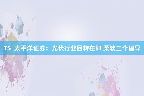 TS  太平洋证券：光伏行业回转在即 柔软三个倡导