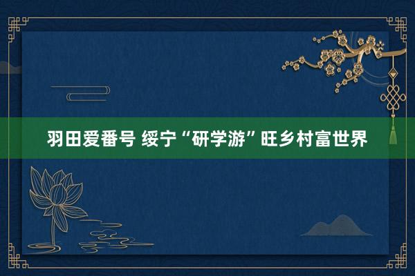 羽田爱番号 绥宁“研学游”旺乡村富世界