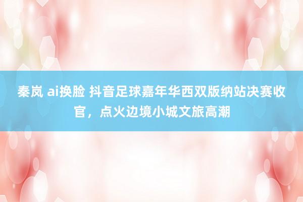 秦岚 ai换脸 抖音足球嘉年华西双版纳站决赛收官，点火边境小城文旅高潮