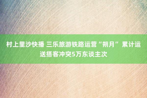 村上里沙快播 三乐旅游铁路运营“朔月” 累计运送搭客冲突5万东谈主次