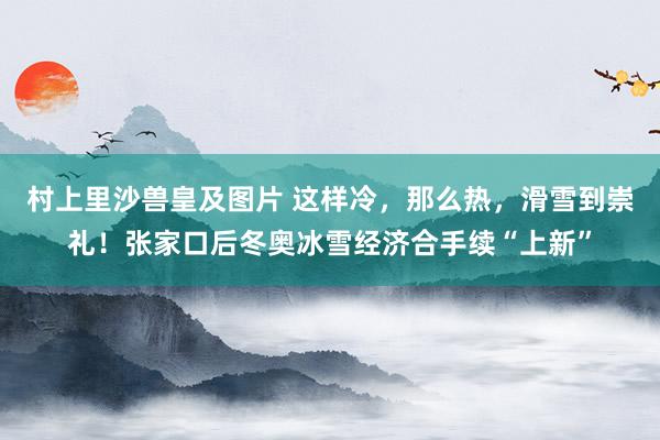 村上里沙兽皇及图片 这样冷，那么热，滑雪到崇礼！张家口后冬奥冰雪经济合手续“上新”