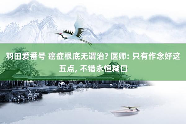 羽田爱番号 癌症根底无谓治? 医师: 只有作念好这五点， 不错永恒糊口