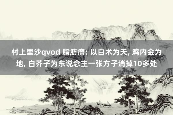 村上里沙qvod 脂肪瘤: 以白术为天， 鸡内金为地， 白芥子为东说念主一张方子消掉10多处