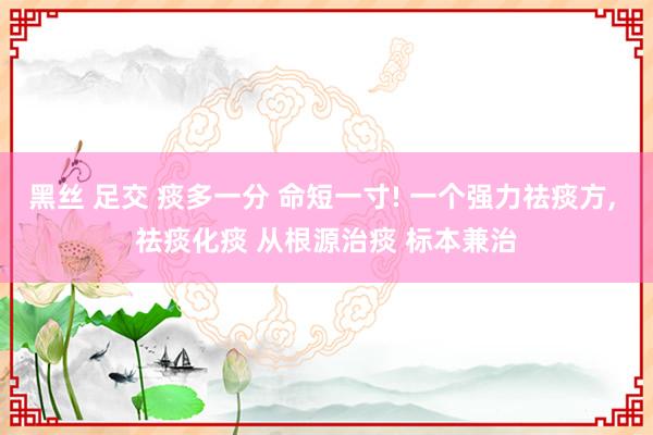 黑丝 足交 痰多一分 命短一寸! 一个强力祛痰方， 祛痰化痰 从根源治痰 标本兼治