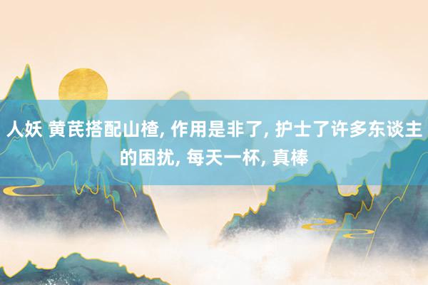人妖 黄芪搭配山楂， 作用是非了， 护士了许多东谈主的困扰， 每天一杯， 真棒