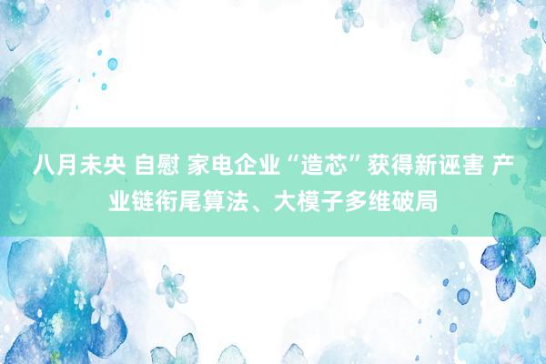 八月未央 自慰 家电企业“造芯”获得新诬害 产业链衔尾算法、大模子多维破局