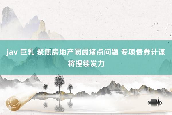 jav 巨乳 聚焦房地产阛阓堵点问题 专项债券计谋将捏续发力