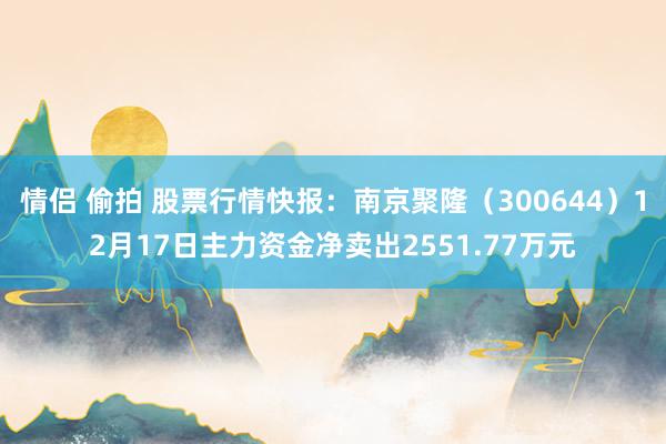 情侣 偷拍 股票行情快报：南京聚隆（300644）12月17日主力资金净卖出2551.77万元