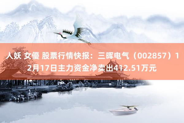 人妖 女優 股票行情快报：三晖电气（002857）12月17日主力资金净卖出412.51万元