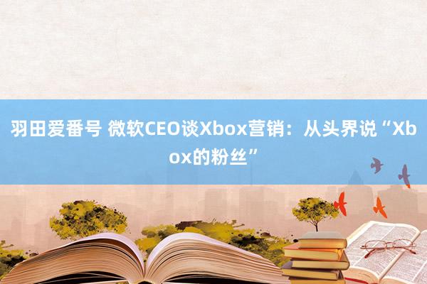 羽田爱番号 微软CEO谈Xbox营销：从头界说“Xbox的粉丝”