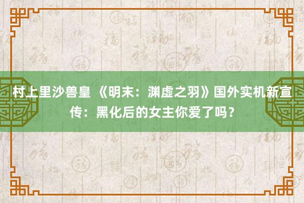 村上里沙兽皇 《明末：渊虚之羽》国外实机新宣传：黑化后的女主你爱了吗？