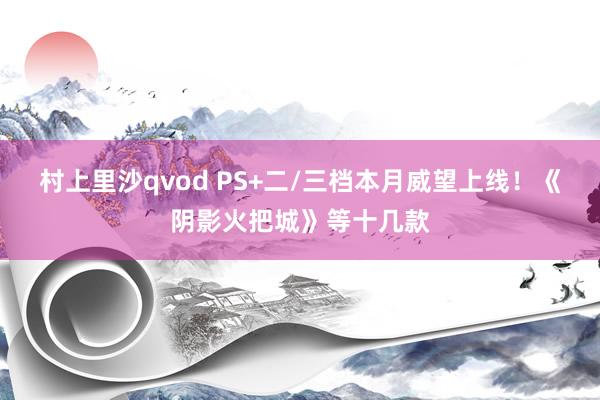 村上里沙qvod PS+二/三档本月威望上线！《阴影火把城》等十几款