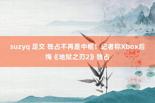 suzyq 足交 独占不再是中枢！记者称Xbox后悔《地狱之刃2》独占