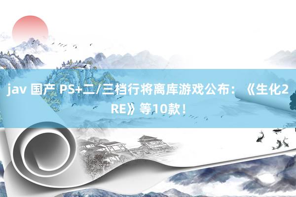 jav 国产 PS+二/三档行将离库游戏公布：《生化2RE》等10款！
