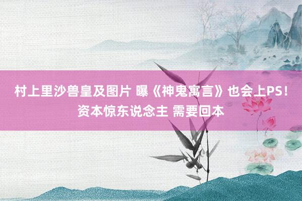 村上里沙兽皇及图片 曝《神鬼寓言》也会上PS！资本惊东说念主 需要回本