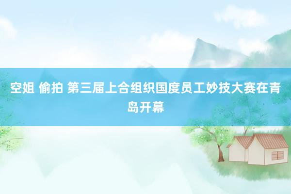 空姐 偷拍 第三届上合组织国度员工妙技大赛在青岛开幕