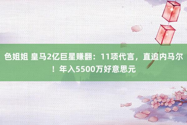 色姐姐 皇马2亿巨星赚翻：11项代言，直追内马尔！年入5500万好意思元
