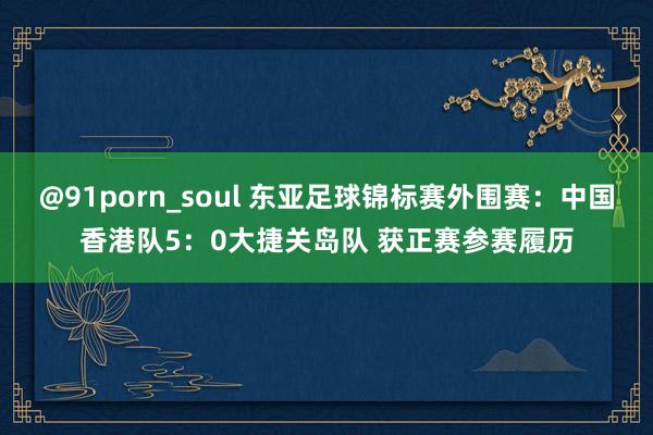 @91porn_soul 东亚足球锦标赛外围赛：中国香港队5：0大捷关岛队 获正赛参赛履历