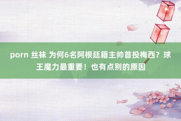 porn 丝袜 为何6名阿根廷籍主帅首投梅西？球王魔力最重要！也有点别的原因
