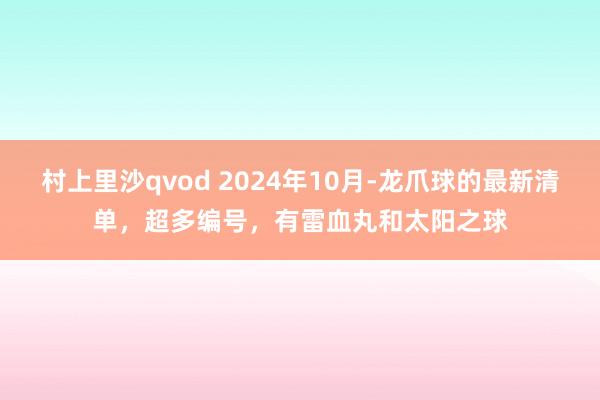 村上里沙qvod 2024年10月-龙爪球的最新清单，超多编号，有雷血丸和太阳之球