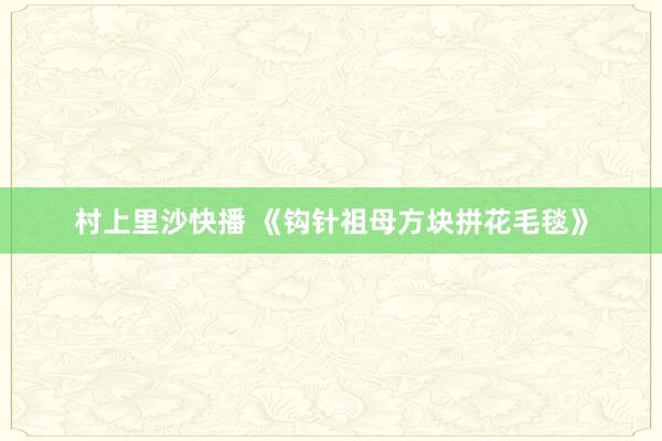 村上里沙快播 《钩针祖母方块拼花毛毯》