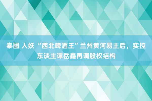 泰國 人妖 “西北啤酒王”兰州黄河易主后，实控东谈主谭岳鑫再调股权结构