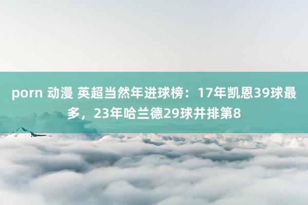 porn 动漫 英超当然年进球榜：17年凯恩39球最多，23年哈兰德29球并排第8