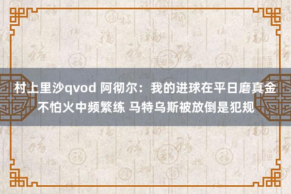 村上里沙qvod 阿彻尔：我的进球在平日磨真金不怕火中频繁练 马特乌斯被放倒是犯规