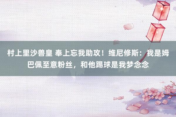 村上里沙兽皇 奉上忘我助攻！维尼修斯：我是姆巴佩至意粉丝，和他踢球是我梦念念