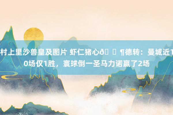 村上里沙兽皇及图片 虾仁猪心😶德转：曼城近10场仅1胜，寰球倒一圣马力诺赢了2场