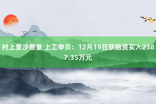 村上里沙兽皇 上工申贝：12月19日获融资买入2387.35万元