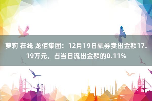 萝莉 在线 龙佰集团：12月19日融券卖出金额17.19万元，占当日流出金额的0.11%