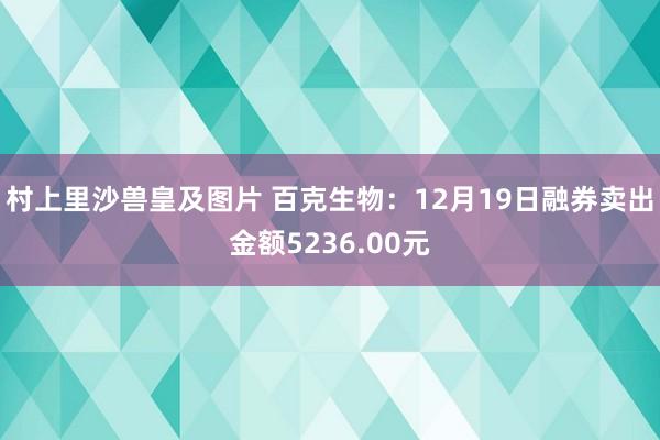 村上里沙兽皇及图片 百克生物：12月19日融券卖出金额5236.00元