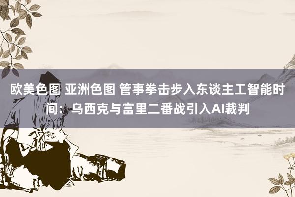 欧美色图 亚洲色图 管事拳击步入东谈主工智能时间：乌西克与富里二番战引入AI裁判