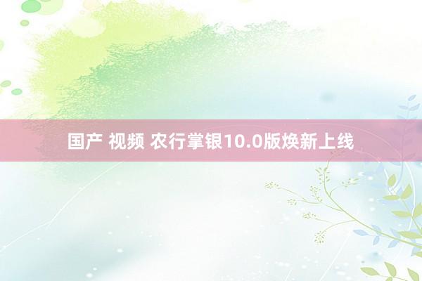 国产 视频 农行掌银10.0版焕新上线