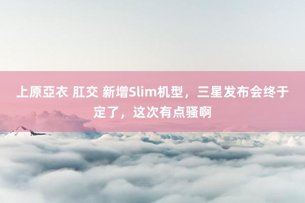 上原亞衣 肛交 新增Slim机型，三星发布会终于定了，这次有点骚啊