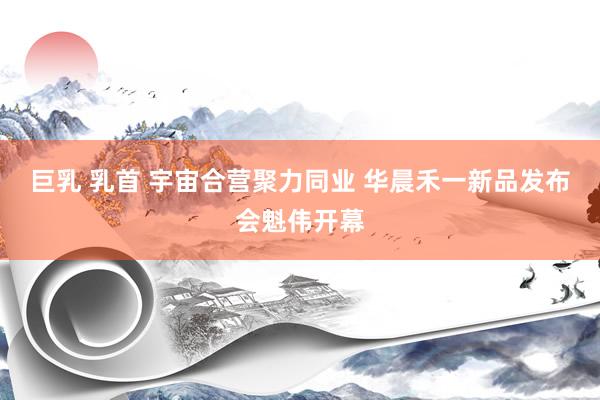 巨乳 乳首 宇宙合营聚力同业 华晨禾一新品发布会魁伟开幕