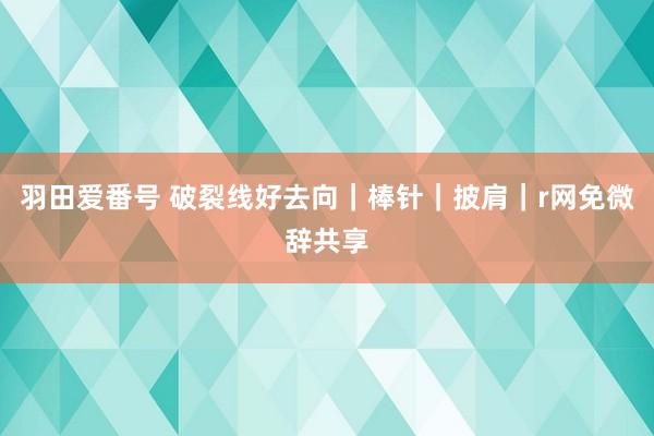 羽田爱番号 破裂线好去向｜棒针｜披肩｜r网免微辞共享
