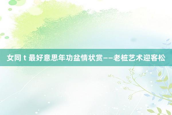 女同 t 最好意思年功盆情状赏——老桩艺术迎客松