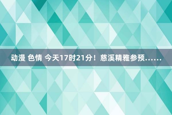 动漫 色情 今天17时21分！慈溪精雅参预……