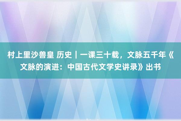 村上里沙兽皇 历史｜一课三十载，文脉五千年《文脉的演进：中国古代文学史讲录》出书