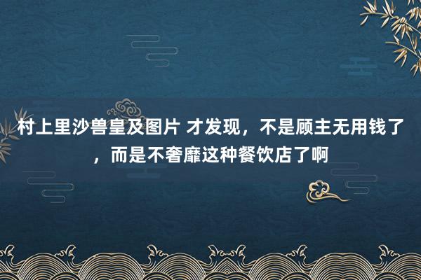 村上里沙兽皇及图片 才发现，不是顾主无用钱了，而是不奢靡这种餐饮店了啊