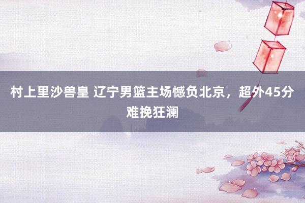 村上里沙兽皇 辽宁男篮主场憾负北京，超外45分难挽狂澜