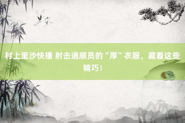 村上里沙快播 射击通顺员的“厚”衣服，藏着这些精巧！