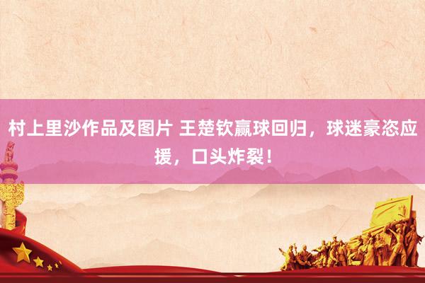 村上里沙作品及图片 王楚钦赢球回归，球迷豪恣应援，口头炸裂！