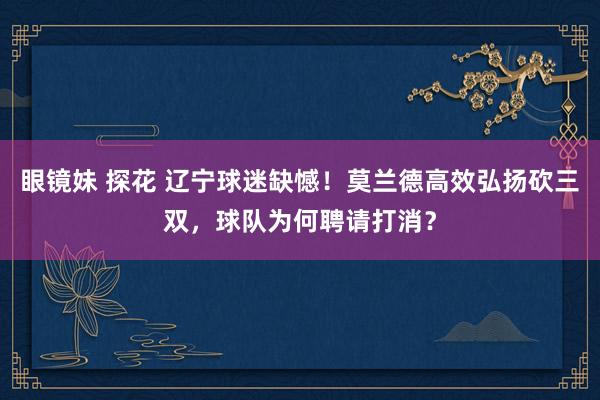 眼镜妹 探花 辽宁球迷缺憾！莫兰德高效弘扬砍三双，球队为何聘请打消？
