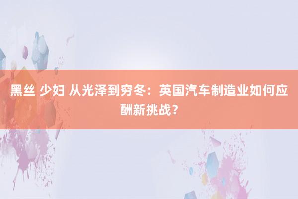 黑丝 少妇 从光泽到穷冬：英国汽车制造业如何应酬新挑战？