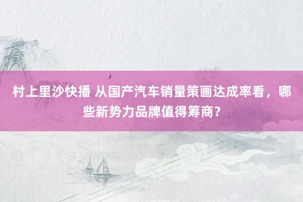 村上里沙快播 从国产汽车销量策画达成率看，哪些新势力品牌值得筹商？