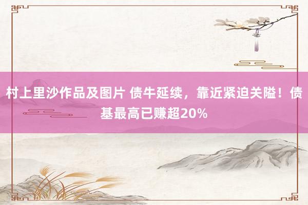 村上里沙作品及图片 债牛延续，靠近紧迫关隘！债基最高已赚超20%