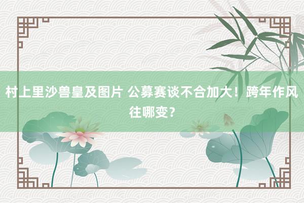 村上里沙兽皇及图片 公募赛谈不合加大！跨年作风往哪变？